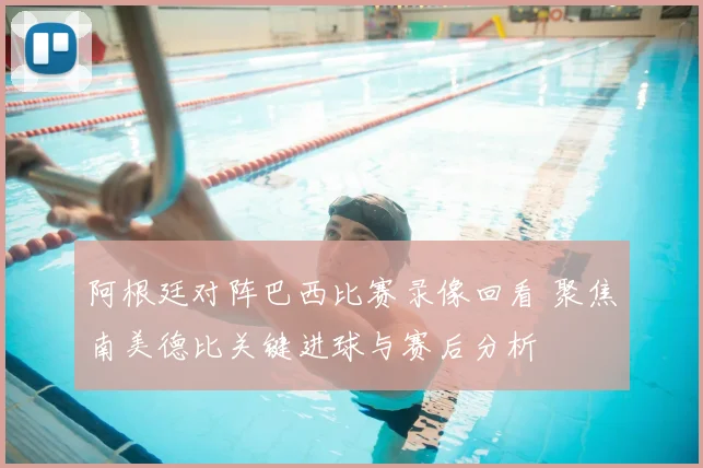 阿根廷对阵巴西比赛录像回看 聚焦南美德比关键进球与赛后分析