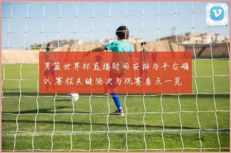 男篮世界杯直播时间安排与平台确认 赛程关键场次与观赛看点一览