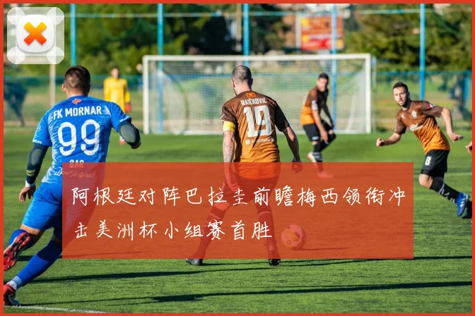 阿根廷对阵巴拉圭前瞻梅西领衔冲击美洲杯小组赛首胜