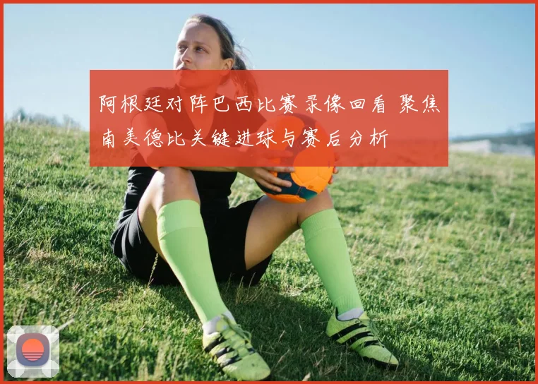 阿根廷对阵巴西比赛录像回看 聚焦南美德比关键进球与赛后分析