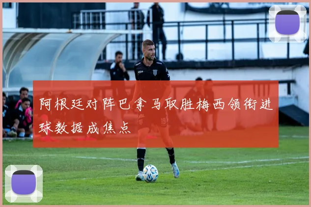 阿根廷对阵巴拿马取胜梅西领衔进球数据成焦点