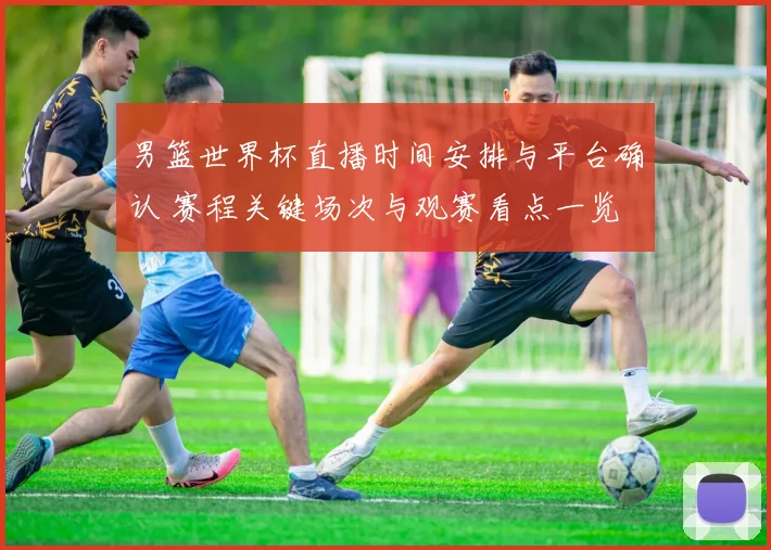 男篮世界杯直播时间安排与平台确认 赛程关键场次与观赛看点一览