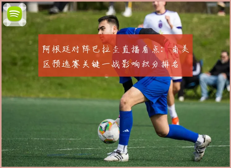 阿根廷对阵巴拉圭直播看点:南美区预选赛关键一战影响积分排名