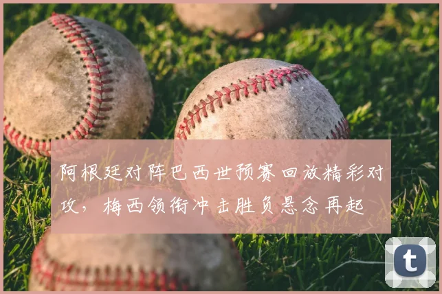阿根廷对阵巴西世预赛回放精彩对攻，梅西领衔冲击胜负悬念再起