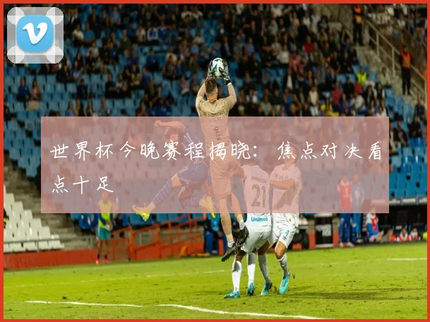 世界杯今晚赛程揭晓:焦点对决看点十足