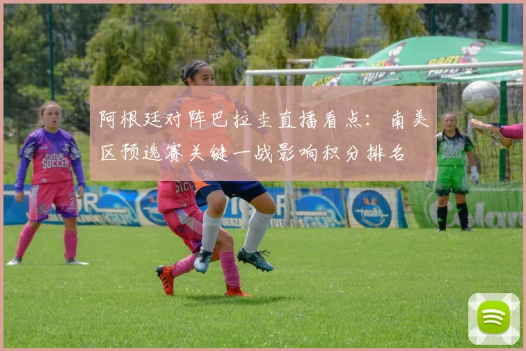 阿根廷对阵巴拉圭直播看点：南美区预选赛关键一战影响积分排名