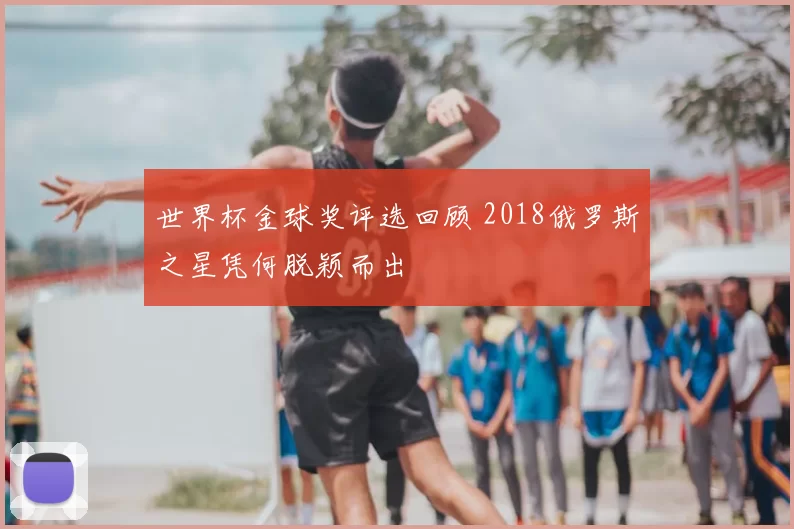 世界杯金球奖评选回顾 2018俄罗斯之星凭何脱颖而出