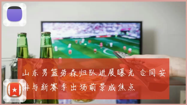 山东男篮劳森归队进展曝光 合同安排与新赛季出场前景成焦点