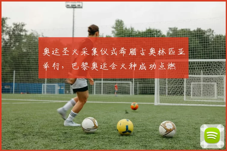 奥运圣火采集仪式希腊古奥林匹亚举行，巴黎奥运会火种成功点燃