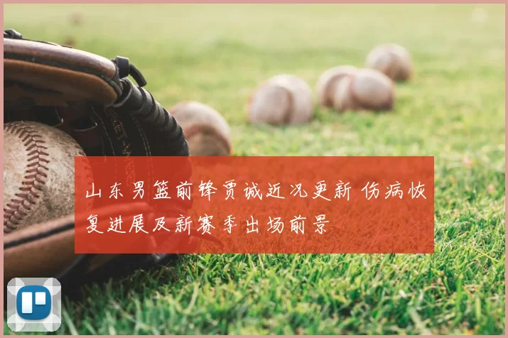 山东男篮前锋贾诚近况更新 伤病恢复进展及新赛季出场前景