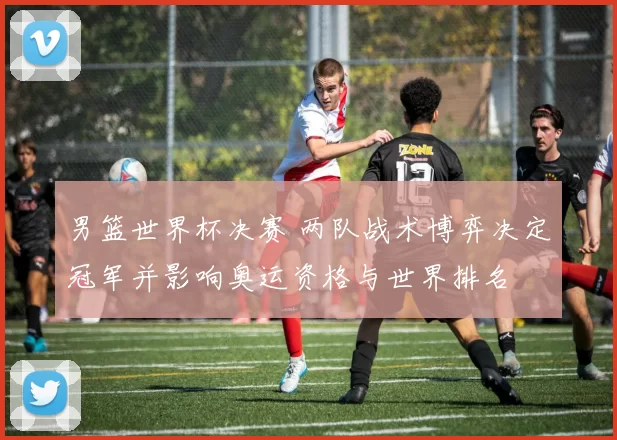 男篮世界杯决赛 两队战术博弈决定冠军并影响奥运资格与世界排名