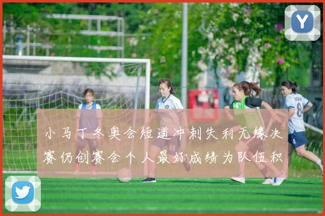 小马丁冬奥会短道冲刺失利无缘决赛仍创赛会个人最好成绩为队伍积累经验