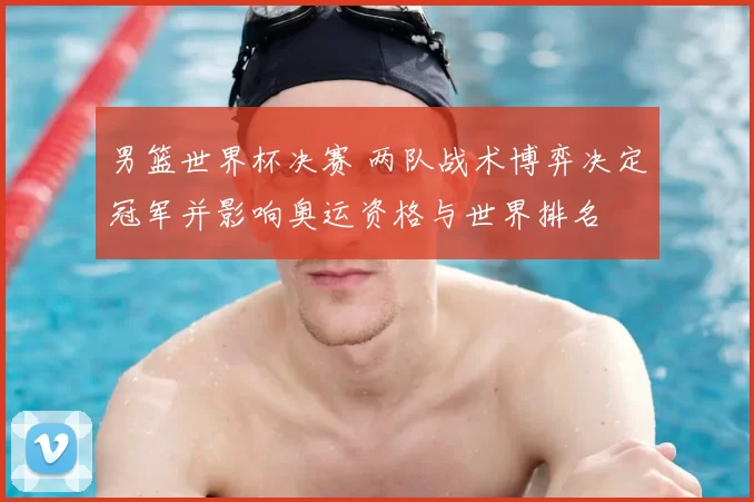 男篮世界杯决赛 两队战术博弈决定冠军并影响奥运资格与世界排名