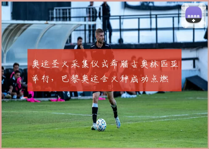 奥运圣火采集仪式希腊古奥林匹亚举行，巴黎奥运会火种成功点燃