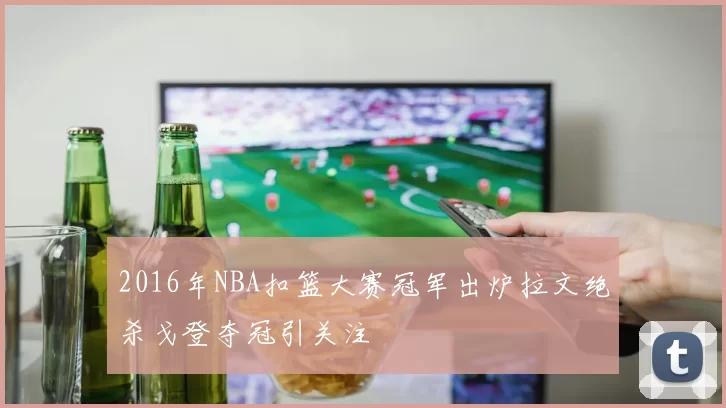 2016年NBA扣篮大赛冠军出炉拉文绝杀戈登夺冠引关注