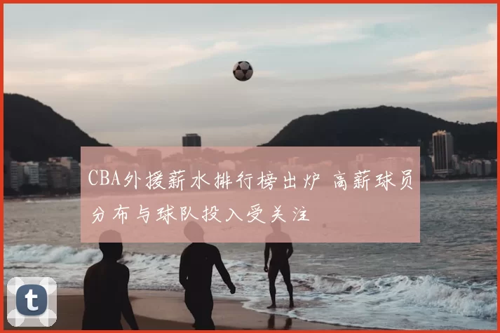 CBA外援薪水排行榜出炉 高薪球员分布与球队投入受关注