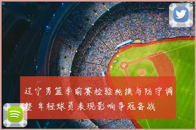 辽宁男篮季前赛检验轮换与防守调整 年轻球员表现影响争冠备战
