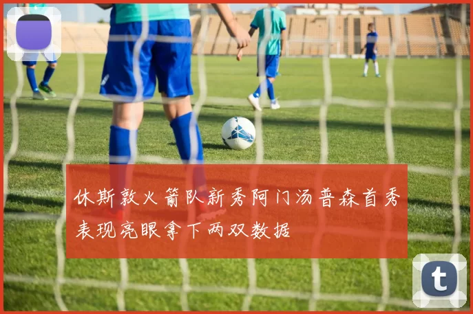 休斯敦火箭队新秀阿门汤普森首秀表现亮眼拿下两双数据