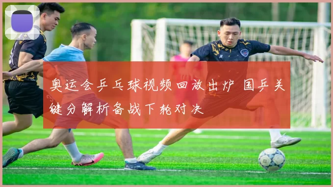 奥运会乒乓球视频回放出炉 国乒关键分解析备战下轮对决