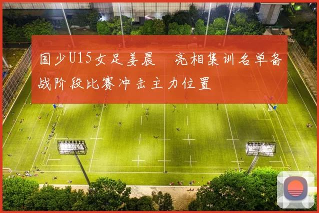国少U15女足姜晨璟亮相集训名单备战阶段比赛冲击主力位置