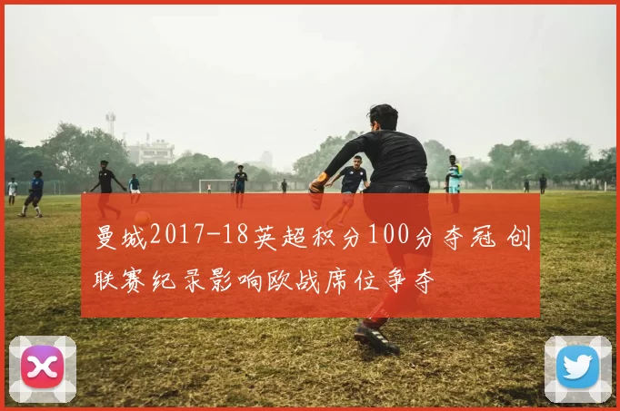 曼城2017-18英超积分100分夺冠 创联赛纪录影响欧战席位争夺