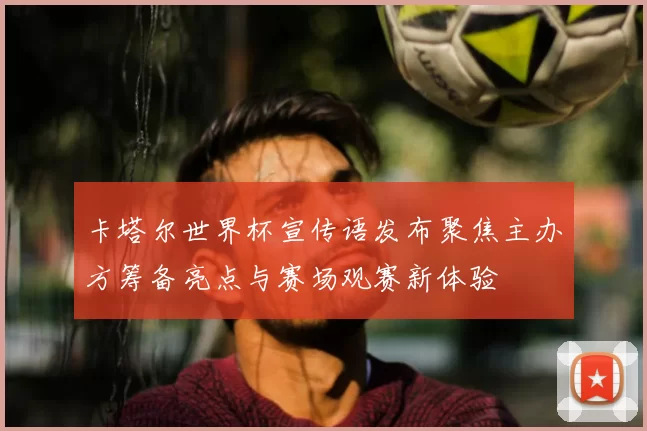卡塔尔世界杯宣传语发布聚焦主办方筹备亮点与赛场观赛新体验