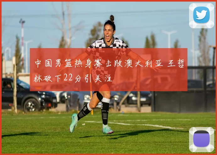 中国男篮热身赛击败澳大利亚 王哲林砍下22分引关注