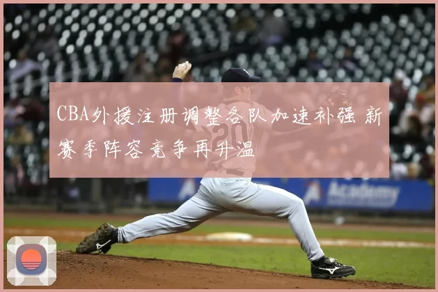 CBA外援注册调整各队加速补强 新赛季阵容竞争再升温