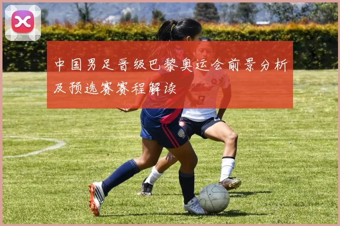 中国男足晋级巴黎奥运会前景分析及预选赛赛程解读