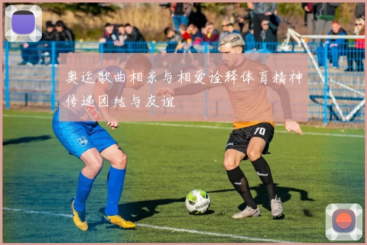 奥运歌曲相亲与相爱诠释体育精神传递团结与友谊