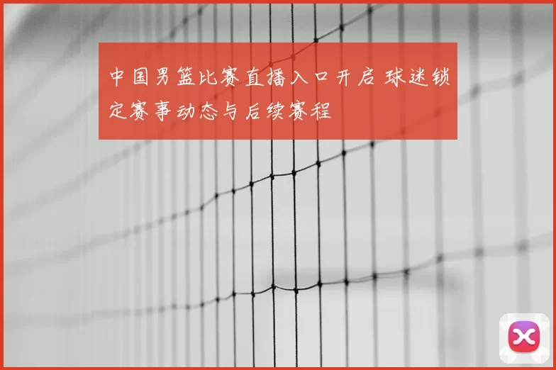 中国男篮比赛直播入口开启 球迷锁定赛事动态与后续赛程