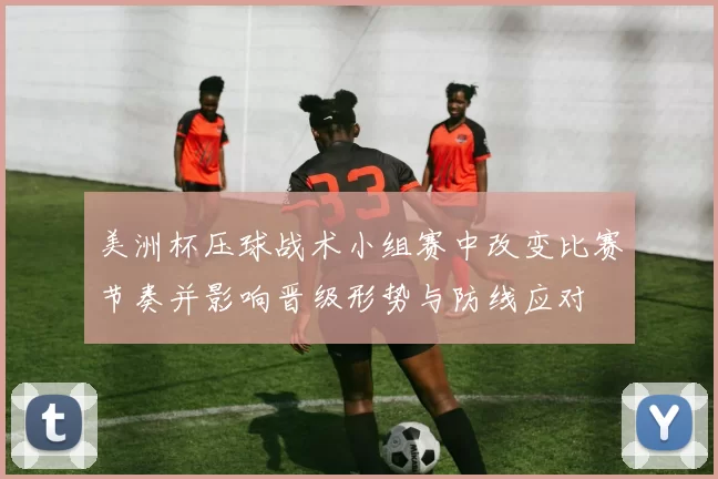 美洲杯压球战术小组赛中改变比赛节奏并影响晋级形势与防线应对