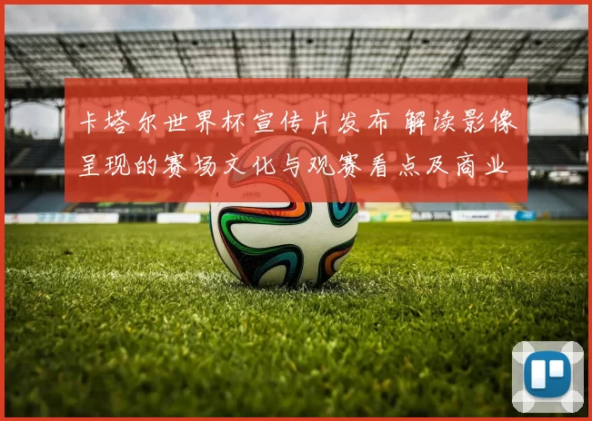 卡塔尔世界杯宣传片发布 解读影像呈现的赛场文化与观赛看点及商业影响