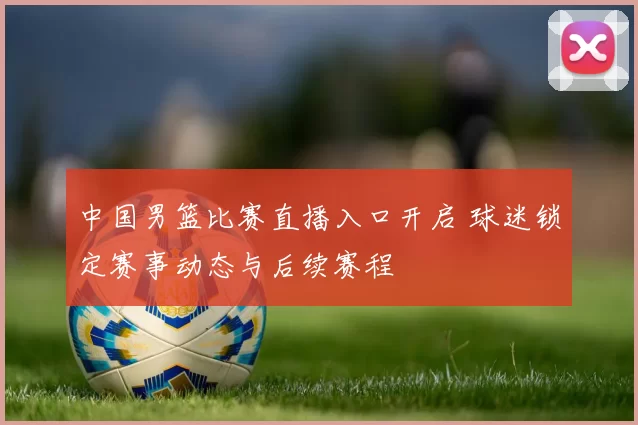 中国男篮比赛直播入口开启 球迷锁定赛事动态与后续赛程