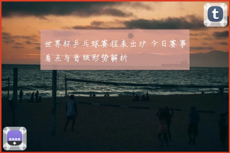 世界杯乒乓球赛程表出炉 今日赛事看点与晋级形势解析