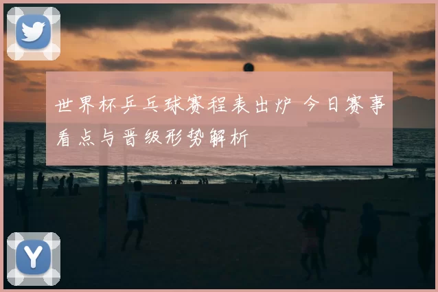 世界杯乒乓球赛程表出炉 今日赛事看点与晋级形势解析