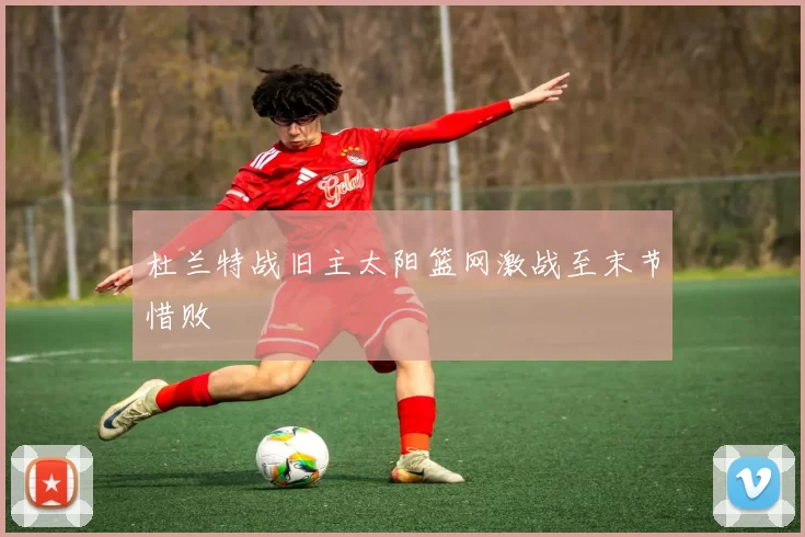 杜兰特战旧主太阳篮网激战至末节惜败