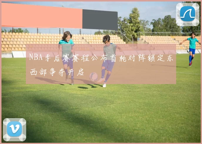 NBA季后赛赛程公布首轮对阵锁定东西部争夺开启